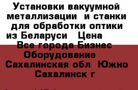 Установки вакуумной металлизации  и станки для обработки оптики из Беларуси › Цена ­ 100 - Все города Бизнес » Оборудование   . Сахалинская обл.,Южно-Сахалинск г.